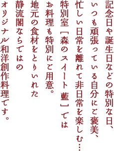 記念日や誕生日などの特別な日、いつも頑張っている自分にご褒美、忙しい日常を離れて非日常を楽しむ…
特別室［森のスイート 藍］ではお料理も特別にご用意。地元の食材をとりいれた静流閣ならではのオリジナル和洋創作料理です