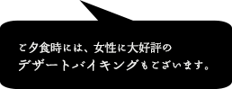 ご夕食時には、女性に大好評のデザートバイキングもございます。