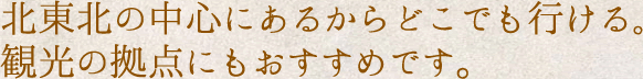 北東北の中心にあるからどこでも行ける。観光の拠点にもおすすめです。